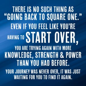 There is no such thing as going back to square one. Even if you feel like you're having to start over, you are trying again with more knowledge, strength and power than you had before. Your journey was never over, it was just waiting for you to find it again.