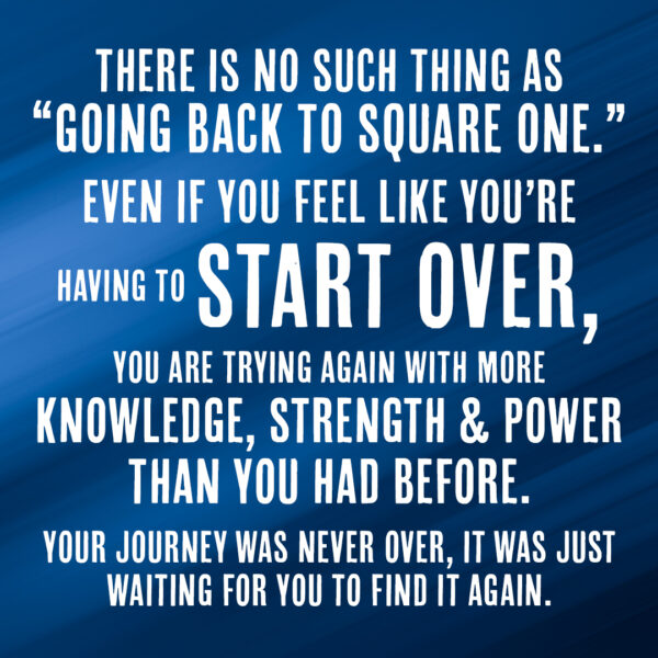 1080x1080_start_over There is no such thing as going back to square one. Even if you feel like you're having to start over, you are trying again with more knowledge, strength and power than you had before. Your journey was never over, it was just waiting for you to find it again.