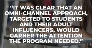 It was clear that an omni-channel approach, targeted to students and their adult influencers, would garner the attention the program needed.